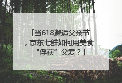 当618邂逅父亲节，京东七鲜如何用美食“俘获”父爱？